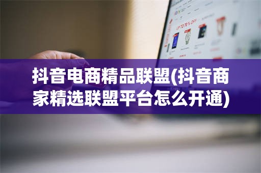 抖音电商精品联盟(抖音商家精选联盟平台怎么开通)