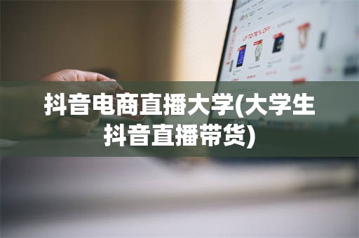 抖音电商直播大学(大学生抖音直播带货)