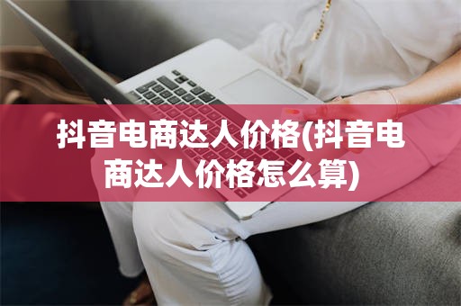 抖音电商达人价格(抖音电商达人价格怎么算)