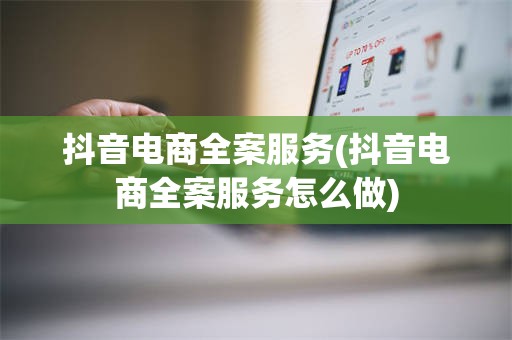 抖音电商全案服务(抖音电商全案服务怎么做)