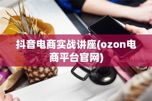 抖音电商实战讲座(ozon电商平台官网)