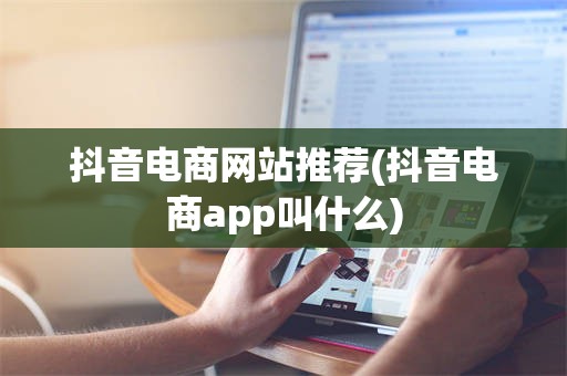 抖音电商网站推荐(抖音电商app叫什么)