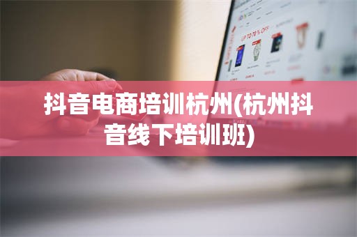 抖音电商培训杭州(杭州抖音线下培训班)