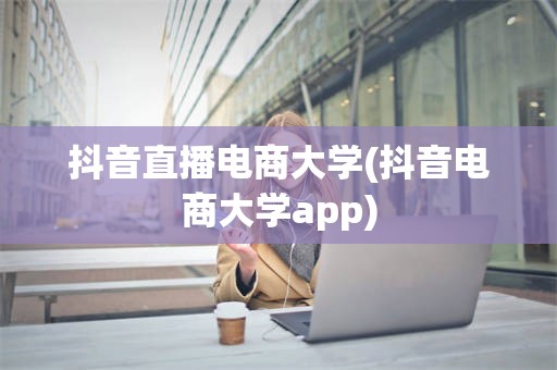 抖音直播电商大学(抖音电商大学app)