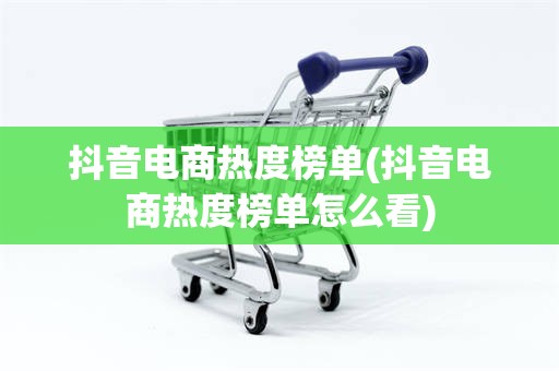 抖音电商热度榜单(抖音电商热度榜单怎么看)