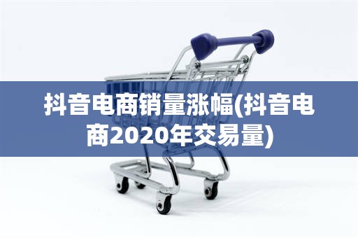 抖音电商销量涨幅(抖音电商2020年交易量)