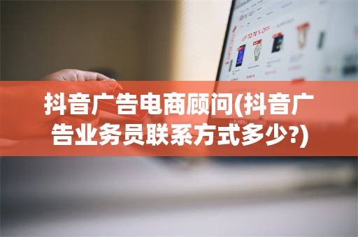 抖音广告电商顾问(抖音广告业务员联系方式多少?)