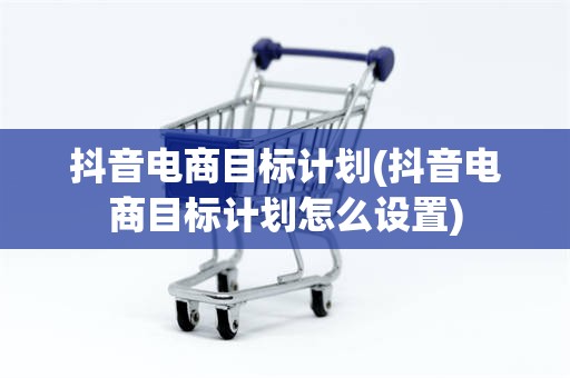 抖音电商目标计划(抖音电商目标计划怎么设置)