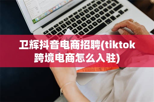 卫辉抖音电商招聘(tiktok跨境电商怎么入驻)