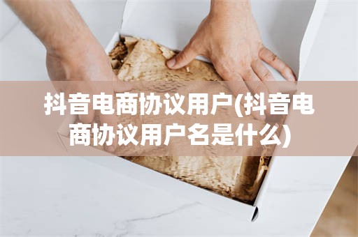 抖音电商协议用户(抖音电商协议用户名是什么)