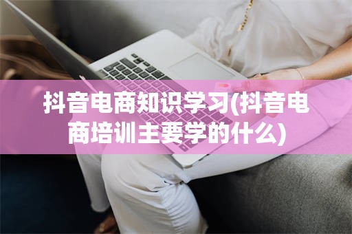 抖音电商知识学习(抖音电商培训主要学的什么)