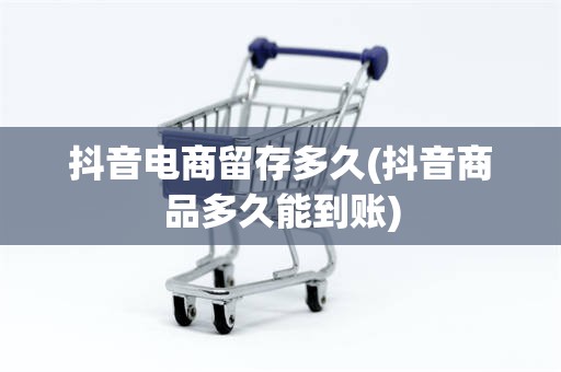 抖音电商留存多久(抖音商品多久能到账)