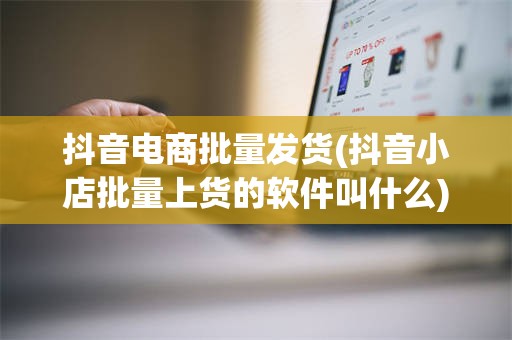 抖音电商批量发货(抖音小店批量上货的软件叫什么)