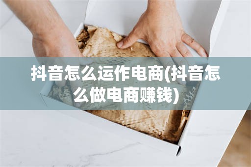 抖音怎么运作电商(抖音怎么做电商赚钱)