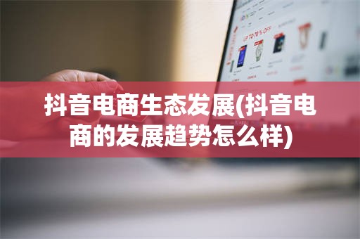 抖音电商生态发展(抖音电商的发展趋势怎么样)