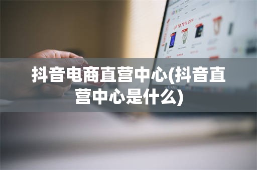 抖音电商直营中心(抖音直营中心是什么)