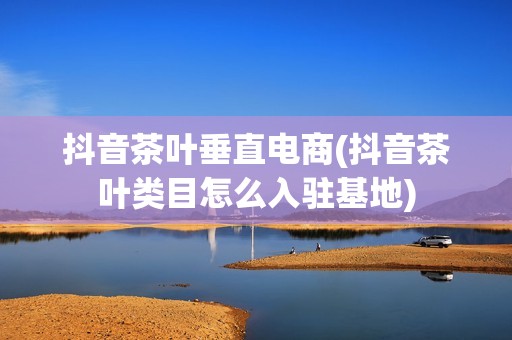 抖音茶叶垂直电商(抖音茶叶类目怎么入驻基地)