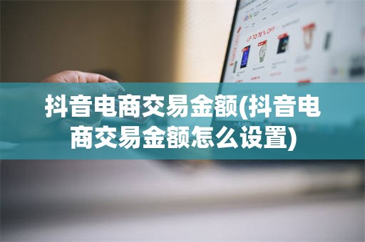 抖音电商交易金额(抖音电商交易金额怎么设置)