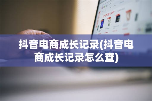 抖音电商成长记录(抖音电商成长记录怎么查)