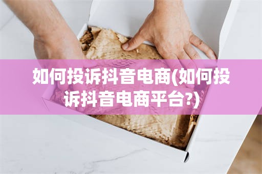 如何投诉抖音电商(如何投诉抖音电商平台?)