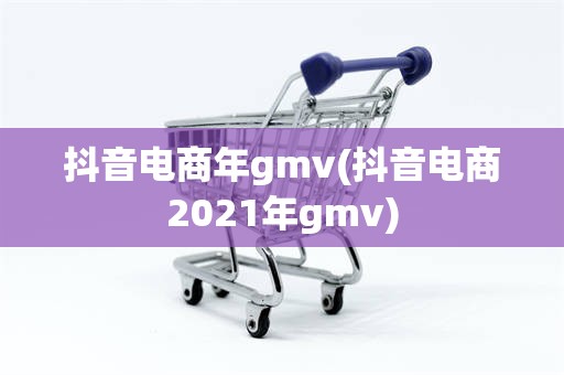 抖音电商年gmv(抖音电商2021年gmv)