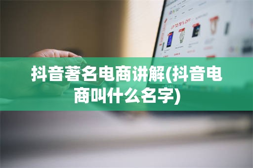 抖音著名电商讲解(抖音电商叫什么名字)