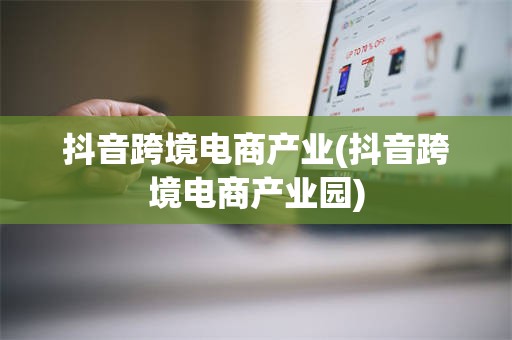 抖音跨境电商产业(抖音跨境电商产业园)