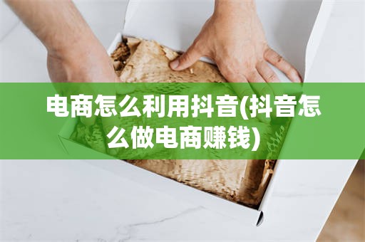 电商怎么利用抖音(抖音怎么做电商赚钱)