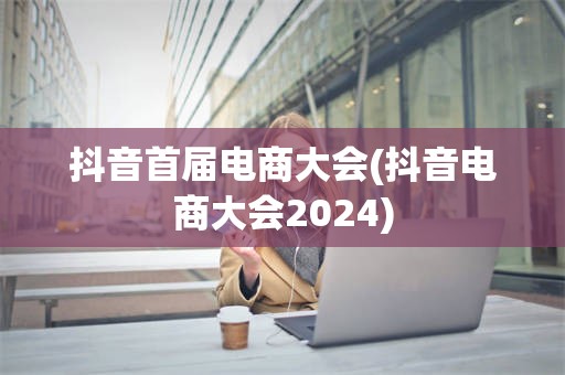 抖音首届电商大会(抖音电商大会2024)