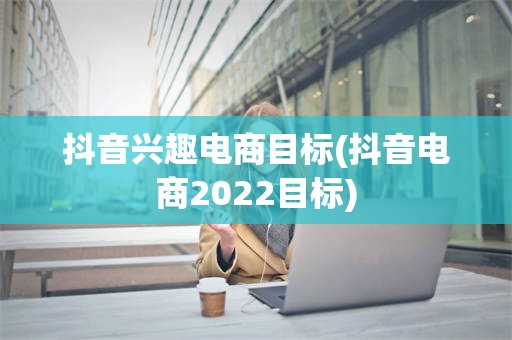 抖音兴趣电商目标(抖音电商2022目标)