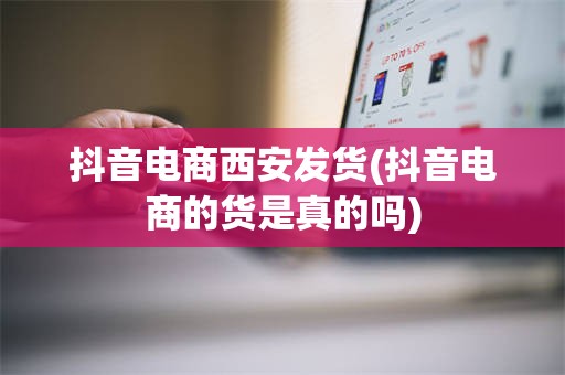 抖音电商西安发货(抖音电商的货是真的吗)