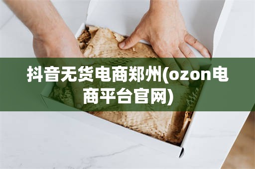 抖音无货电商郑州(ozon电商平台官网)