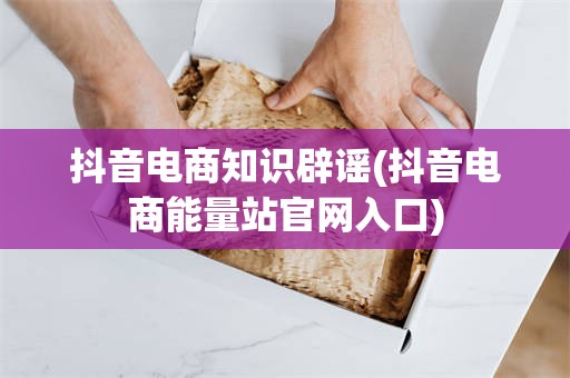 抖音电商知识辟谣(抖音电商能量站官网入口)