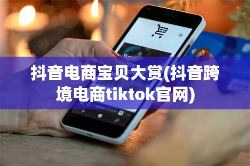 抖音电商宝贝大赏(抖音跨境电商tiktok官网)