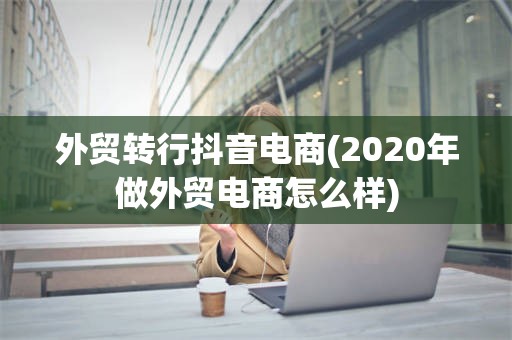 外贸转行抖音电商(2020年做外贸电商怎么样)