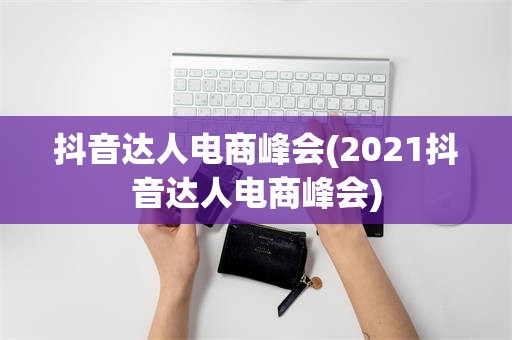 抖音达人电商峰会(2021抖音达人电商峰会)