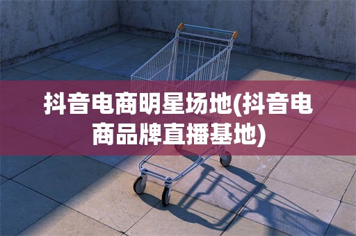 抖音电商明星场地(抖音电商品牌直播基地)