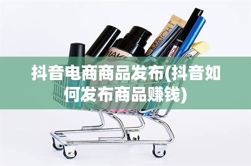 抖音电商商品发布(抖音如何发布商品赚钱)