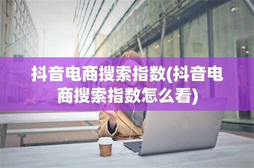 抖音电商搜索指数(抖音电商搜索指数怎么看)