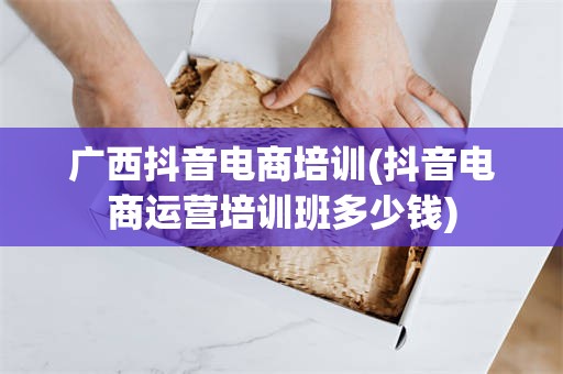 广西抖音电商培训(抖音电商运营培训班多少钱)