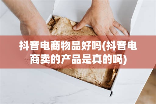 抖音电商物品好吗(抖音电商卖的产品是真的吗)