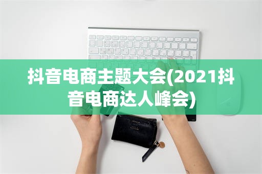 抖音电商主题大会(2021抖音电商达人峰会)