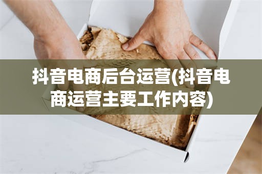 抖音电商后台运营(抖音电商运营主要工作内容)