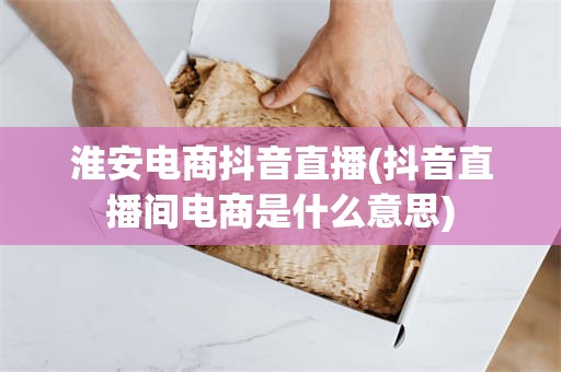 淮安电商抖音直播(抖音直播间电商是什么意思)