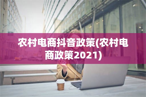 农村电商抖音政策(农村电商政策2021)