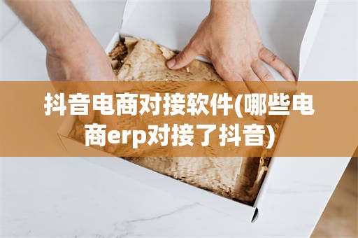 抖音电商对接软件(哪些电商erp对接了抖音)