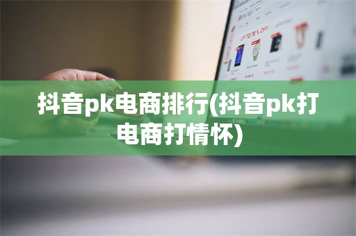 抖音pk电商排行(抖音pk打电商打情怀)