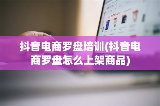 抖音电商罗盘培训(抖音电商罗盘怎么上架商品)