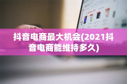 抖音电商最大机会(2021抖音电商能维持多久)