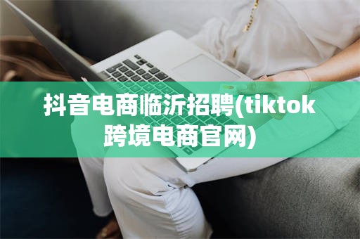 抖音电商临沂招聘(tiktok跨境电商官网)